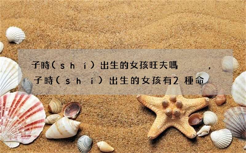 子時(shí)出生的女孩旺夫嗎，子時(shí)出生的女孩有2種命